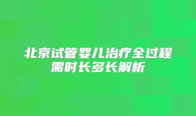 北京试管婴儿治疗全过程需时长多长解析