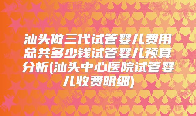 汕头做三代试管婴儿费用总共多少钱试管婴儿预算分析(汕头中心医院试管婴儿收费明细)