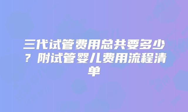 三代试管费用总共要多少?附试管婴儿费用流程清单