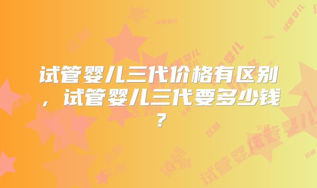 试管婴儿三代价格有区别，试管婴儿三代要多少钱？