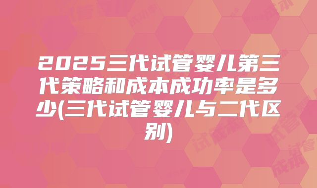 2025三代试管婴儿第三代策略和成本成功率是多少(三代试管婴儿与二代区别)