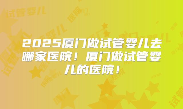 2025厦门做试管婴儿去哪家医院！厦门做试管婴儿的医院！