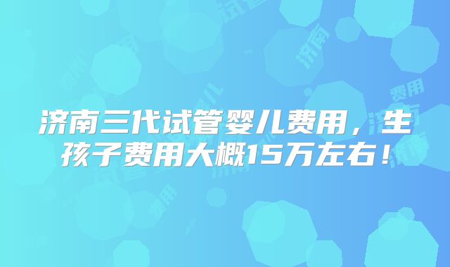 济南三代试管婴儿费用,生孩子费用大概15万左右!