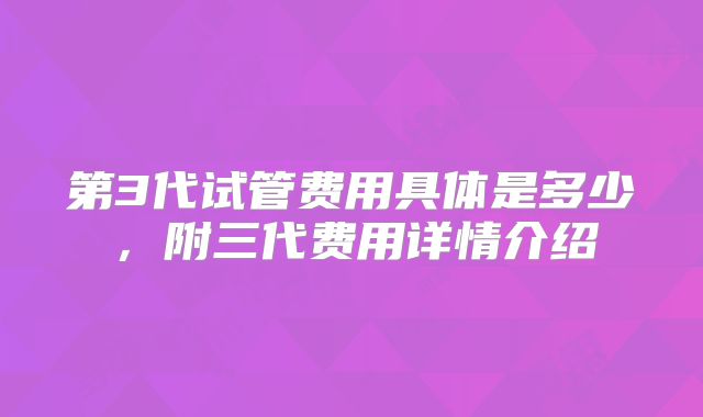 第3代试管费用具体是多少,附三代费用详情介绍