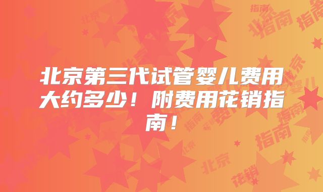 北京第三代试管婴儿费用大约多少!附费用花销指南!