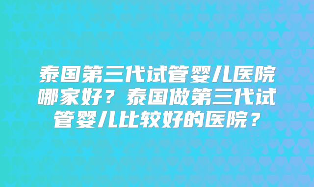 泰国第三代试管婴儿医院哪家好?泰国做第三代试管婴儿比较好的医院?