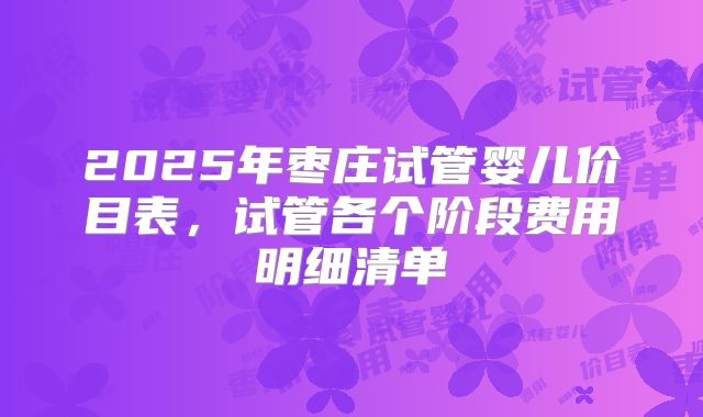 2025年枣庄试管婴儿价目表,试管各个阶段费用明细清单