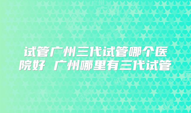 试管广州三代试管哪个医院好 广州哪里有三代试管