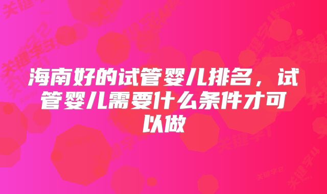 海南好的试管婴儿排名,试管婴儿需要什么条件才可以做