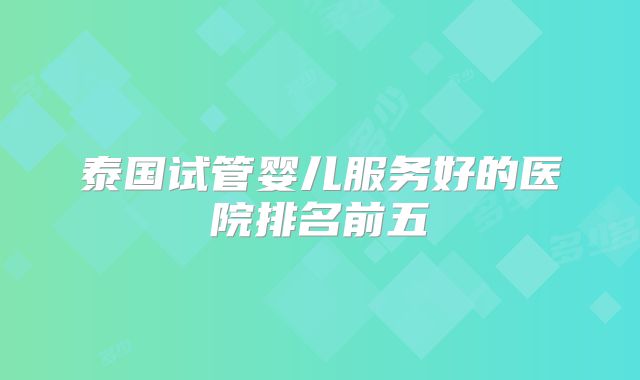 泰国试管婴儿服务好的医院排名前五