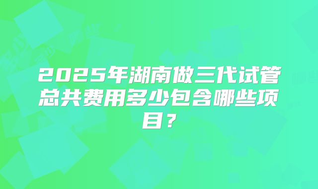 2025年湖南做三代试管总共费用多少包含哪些项目？