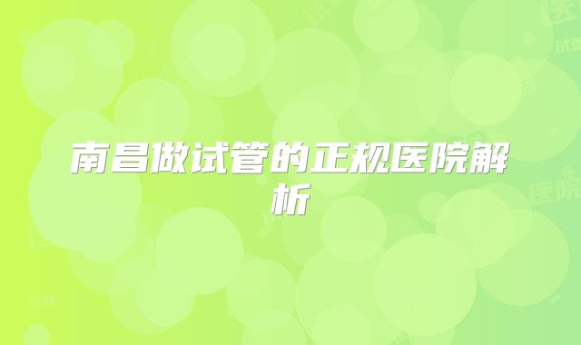 南昌做试管的正规医院解析