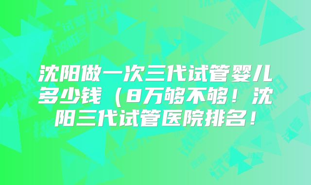 沈阳做一次三代试管婴儿多少钱(8万够不够!沈阳三代试管医院排名!