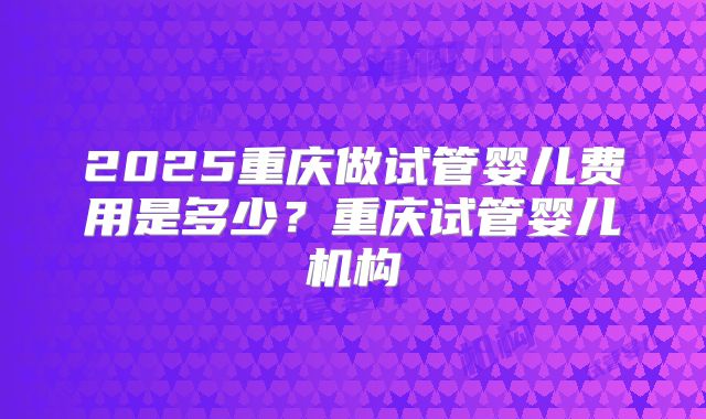 2025重庆做试管婴儿费用是多少?重庆试管婴儿机构