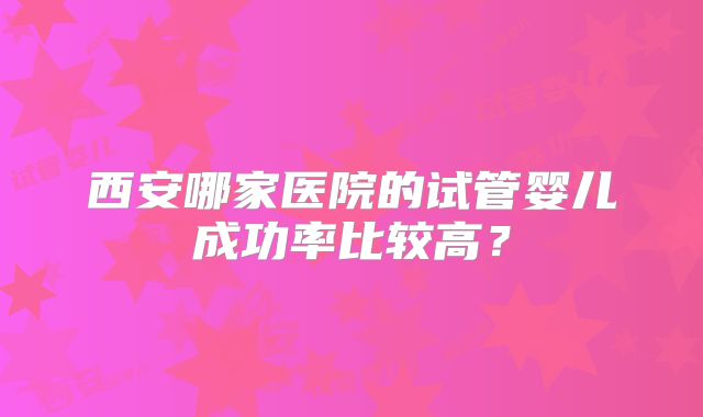 西安哪家医院的试管婴儿成功率比较高?