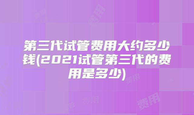 第三代试管费用大约多少钱(2021试管第三代的费用是多少)