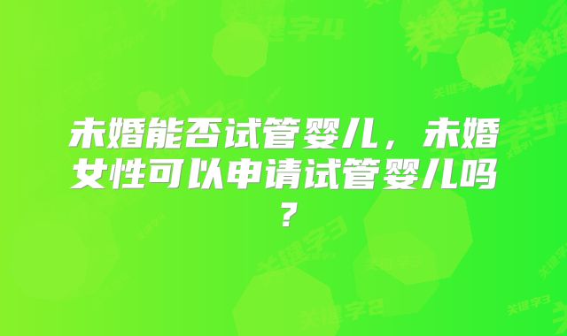 未婚能否试管婴儿,未婚女性可以申请试管婴儿吗?