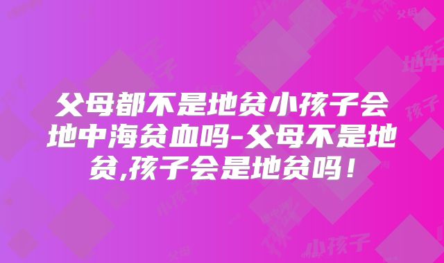 父母都不是地贫小孩子会地中海贫血吗-父母不是地贫,孩子会是地贫吗!