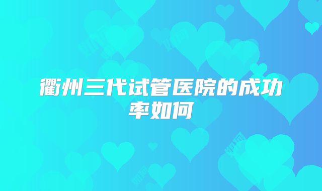 衢州三代试管医院的成功率如何