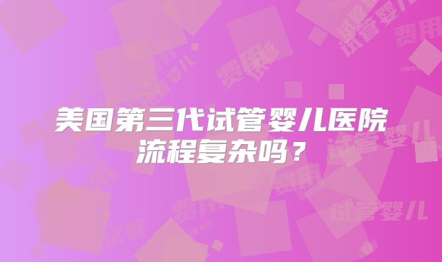 美国第三代试管婴儿医院流程复杂吗?
