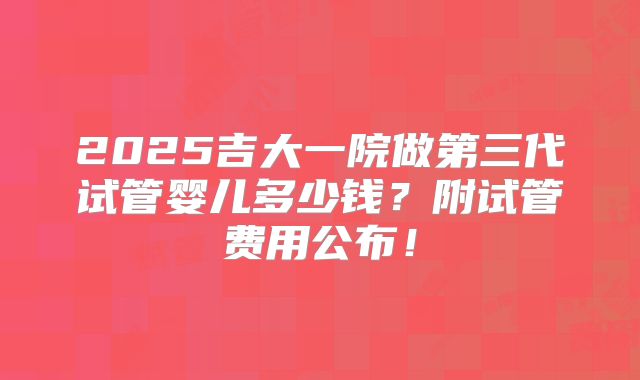 2025吉大一院做第三代试管婴儿多少钱？附试管费用公布！
