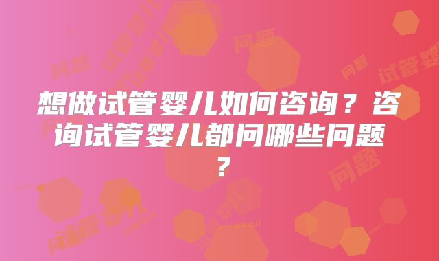 想做试管婴儿如何咨询?咨询试管婴儿都问哪些问题?