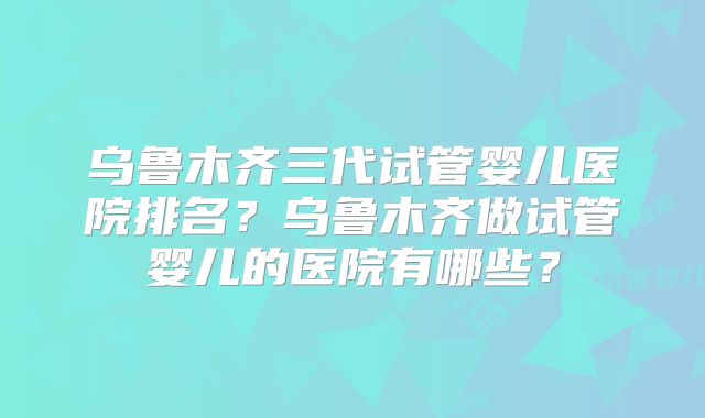 乌鲁木齐三代试管婴儿医院排名？乌鲁木齐做试管婴儿的医院有哪些？