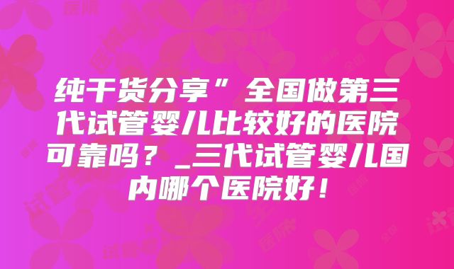 纯干货分享”全国做第三代试管婴儿比较好的医院可靠吗？_三代试管婴儿国内哪个医院好！