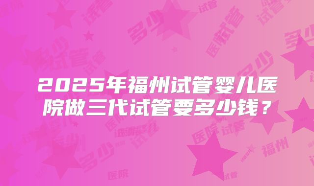 2025年福州试管婴儿医院做三代试管要多少钱?