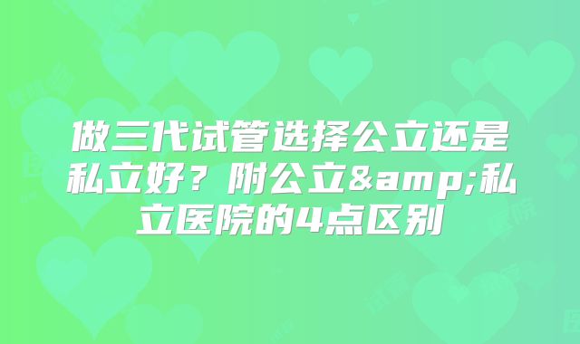 做三代试管选择公立还是私立好？附公立&私立医院的4点区别