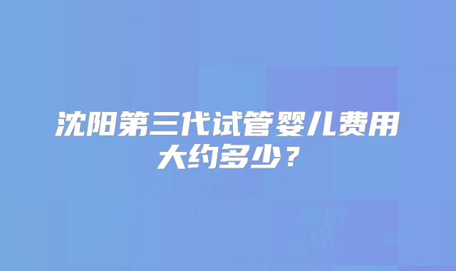 沈阳第三代试管婴儿费用大约多少？