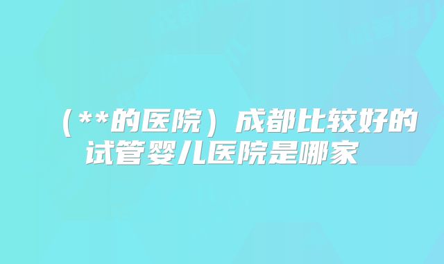 （**的医院）成都比较好的试管婴儿医院是哪家