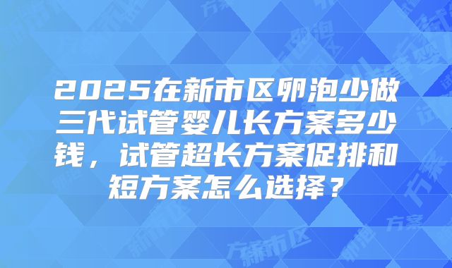 2025在新市区卵泡少做三代试管婴儿长方案多少钱，试管超长方案促排和短方案怎么选择？