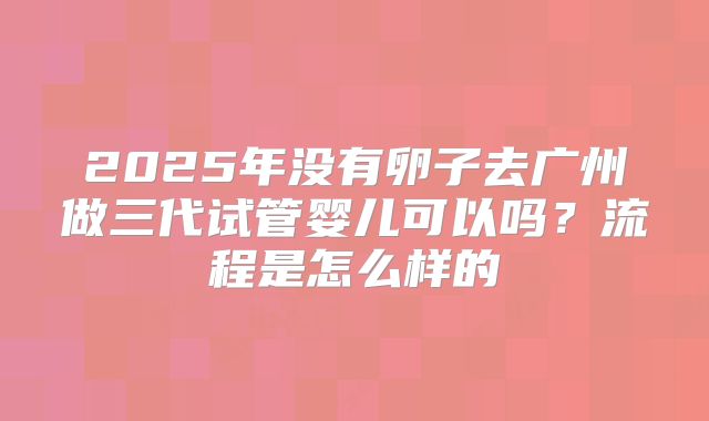 2025年没有卵子去广州做三代试管婴儿可以吗?流程是怎么样的