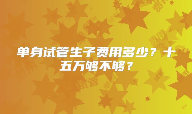 单身试管生子费用多少？十五万够不够？