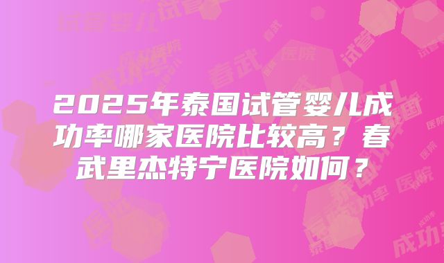 2025年泰国试管婴儿成功率哪家医院比较高？春武里杰特宁医院如何？