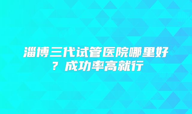 淄博三代试管医院哪里好？成功率高就行