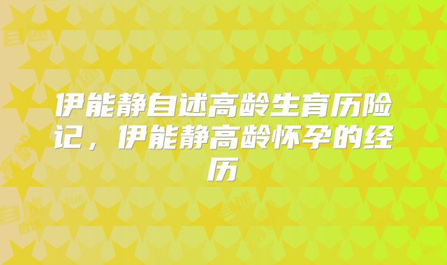 伊能静自述高龄生育历险记，伊能静高龄怀孕的经历