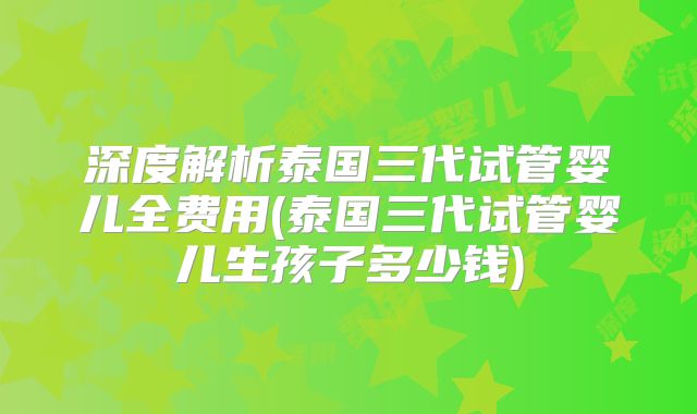 深度解析泰国三代试管婴儿全费用(泰国三代试管婴儿生孩子多少钱)