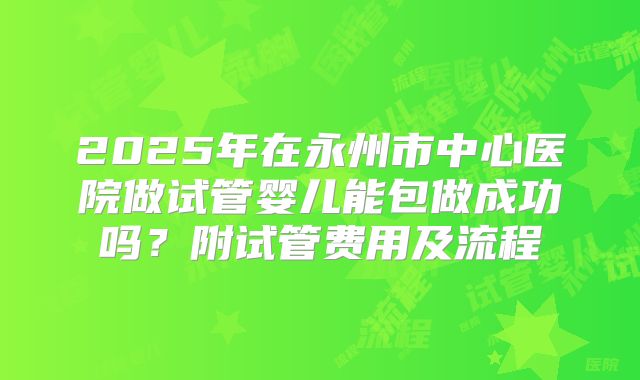 2025年在永州市中心医院做试管婴儿能包做成功吗？附试管费用及流程