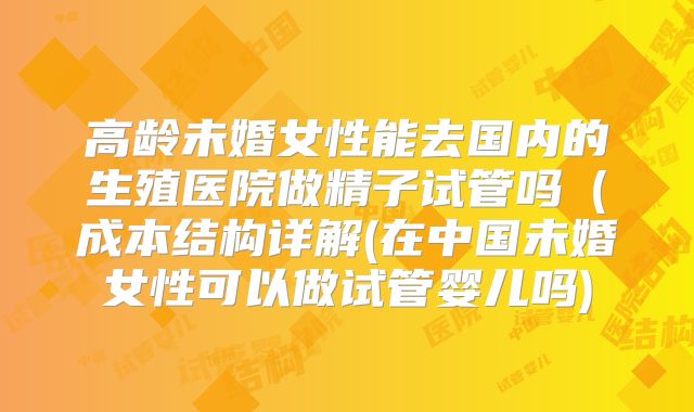 高龄未婚女性能去国内的生殖医院做精子试管吗(成本结构详解(在中国未婚女性可以做试管婴儿吗)
