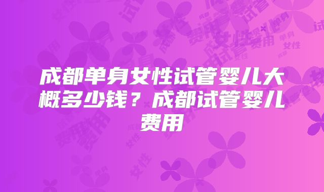 成都单身女性试管婴儿大概多少钱？成都试管婴儿费用