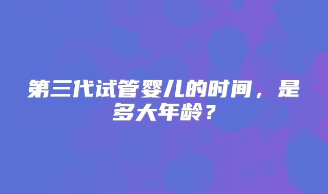 第三代试管婴儿的时间，是多大年龄？