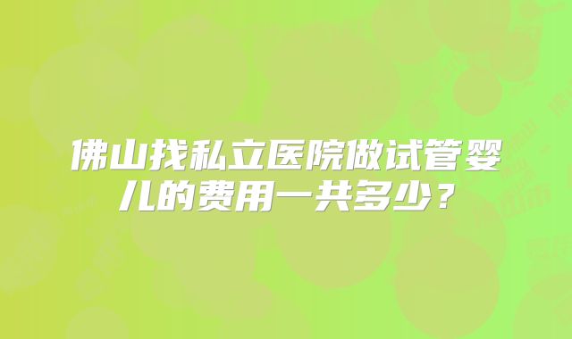 佛山找私立医院做试管婴儿的费用一共多少？