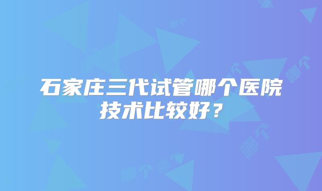 石家庄三代试管哪个医院技术比较好？