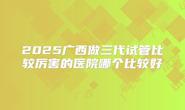 2025广西做三代试管比较厉害的医院哪个比较好
