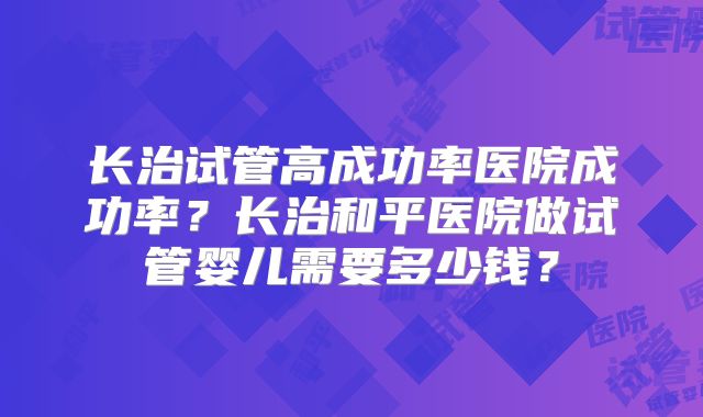 长治试管高成功率医院成功率？长治和平医院做试管婴儿需要多少钱？
