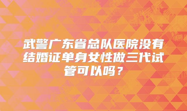 武警广东省总队医院没有结婚证单身女性做三代试管可以吗?