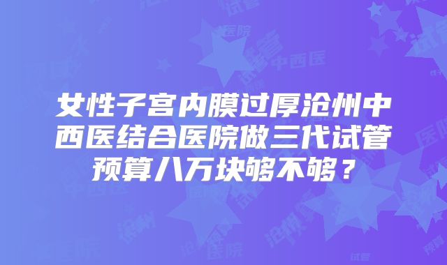 女性子宫内膜过厚沧州中西医结合医院做三代试管预算八万块够不够？