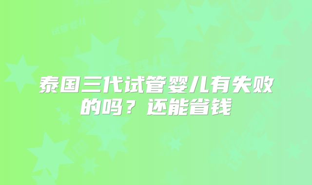 泰国三代试管婴儿有失败的吗？还能省钱
